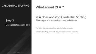 CREDENTIAL STUFFING
Step 3
Defeat Defenses (if any)
What about 2FA ?
2FA does not stop Credential Stuffing
2FA stops automated account takeovers.
The point of credential stuffing is to find valid accounts.
Credential stuffing, even with 2FA, still results in valid accounts.
 