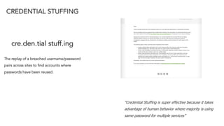 “Credential Stuffing is super effective because it takes
advantage of human behavior where majority is using
same password for multiple services”
CREDENTIAL STUFFING
cre.den.tial stuff.ing
The replay of a breached username/password
pairs across sites to find accounts where
passwords have been reused.
 