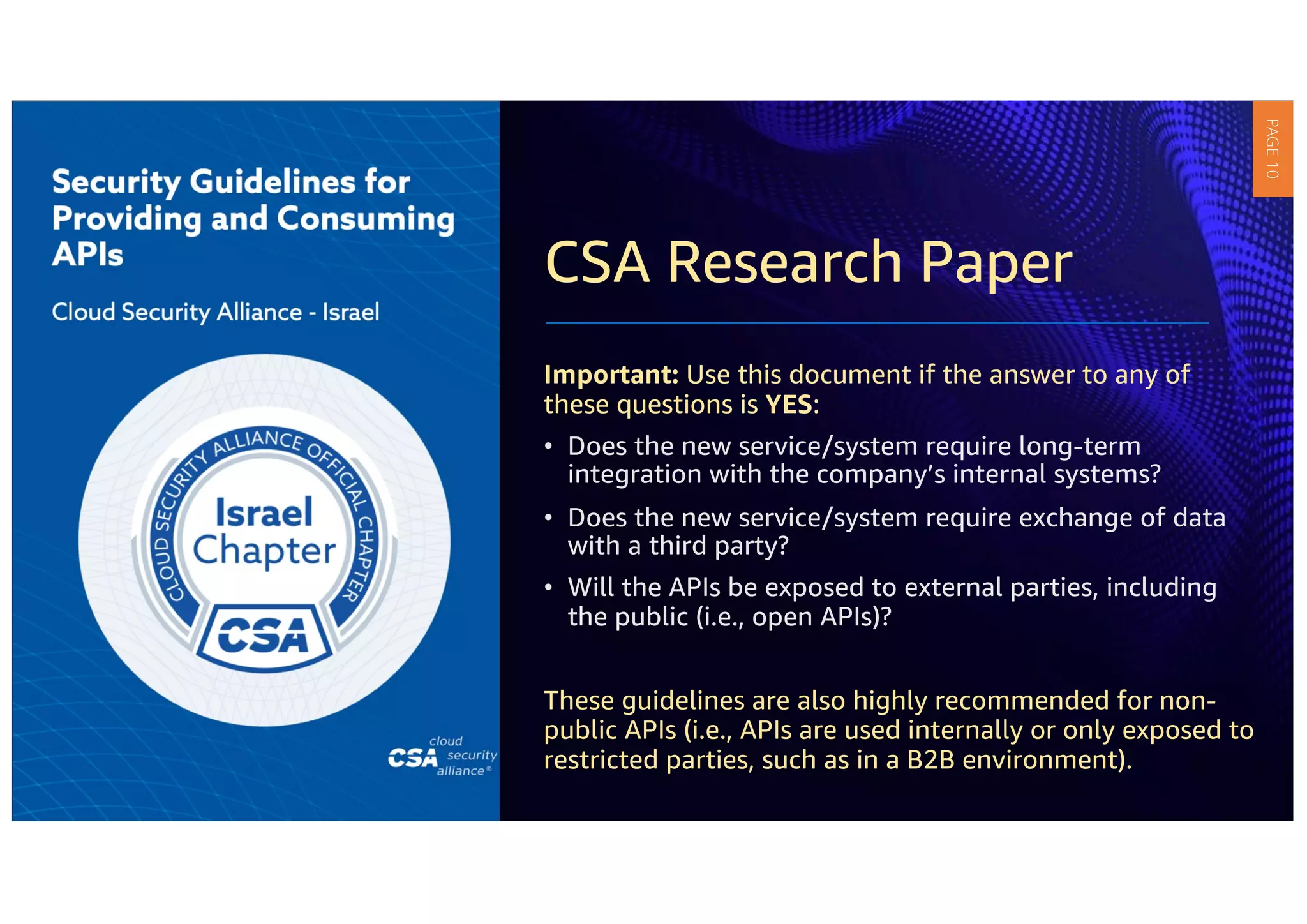 CSA Research Paper
Important: Use this document if the answer to any of
these questions is YES:
• Does the new service/system require long-term
integration with the company’s internal systems?
• Does the new service/system require exchange of data
with a third party?
• Will the APIs be exposed to external parties, including
the public (i.e., open APIs)?
These guidelines are also highly recommended for non-
public APIs (i.e., APIs are used internally or only exposed to
restricted parties, such as in a B2B environment).
PAGE
10
 
