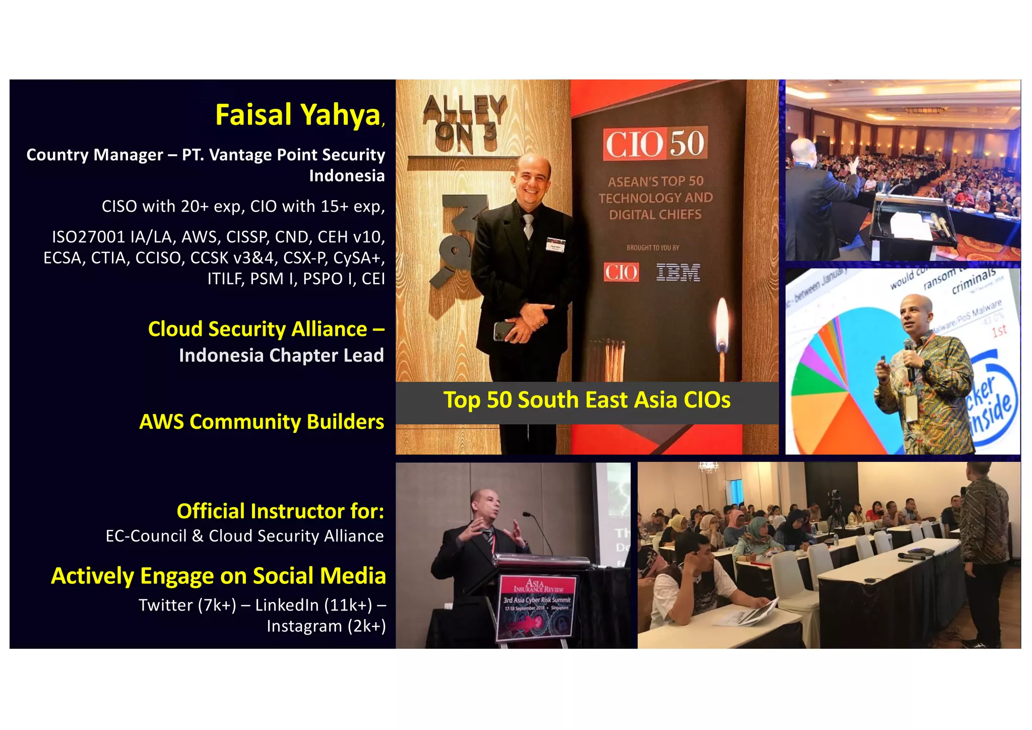 Faisal Yahya,
Country Manager – PT. Vantage Point Security
Indonesia
CISO with 20+ exp, CIO with 15+ exp,
ISO27001 IA/LA, AWS, CISSP, CND, CEH v10,
ECSA, CTIA, CCISO, CCSK v3&4, CSX-P, CySA+,
ITILF, PSM I, PSPO I, CEI
Official Instructor for:
EC-Council & Cloud Security Alliance
Top 50 South East Asia CIOs
Actively Engage on Social Media
Twitter (7k+) – LinkedIn (11k+) –
Instagram (2k+)
AWS Community Builders
Cloud Security Alliance –
Indonesia Chapter Lead
 