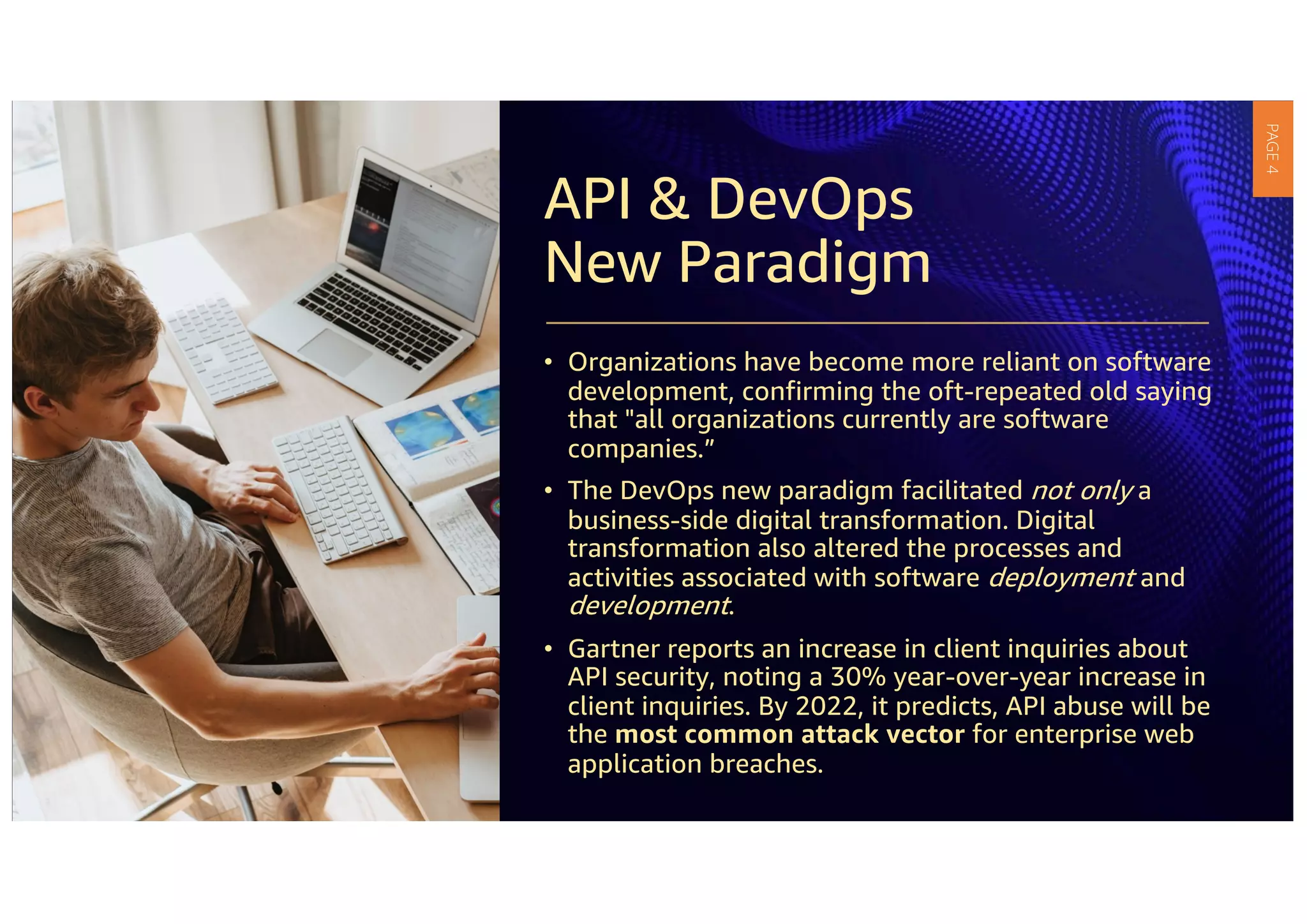 API & DevOps
New Paradigm
• Organizations have become more reliant on software
development, confirming the oft-repeated old saying
that "all organizations currently are software
companies.”
• The DevOps new paradigm facilitated not only a
business-side digital transformation. Digital
transformation also altered the processes and
activities associated with software deployment and
development.
• Gartner reports an increase in client inquiries about
API security, noting a 30% year-over-year increase in
client inquiries. By 2022, it predicts, API abuse will be
the most common attack vector for enterprise web
application breaches.
PAGE
4
 