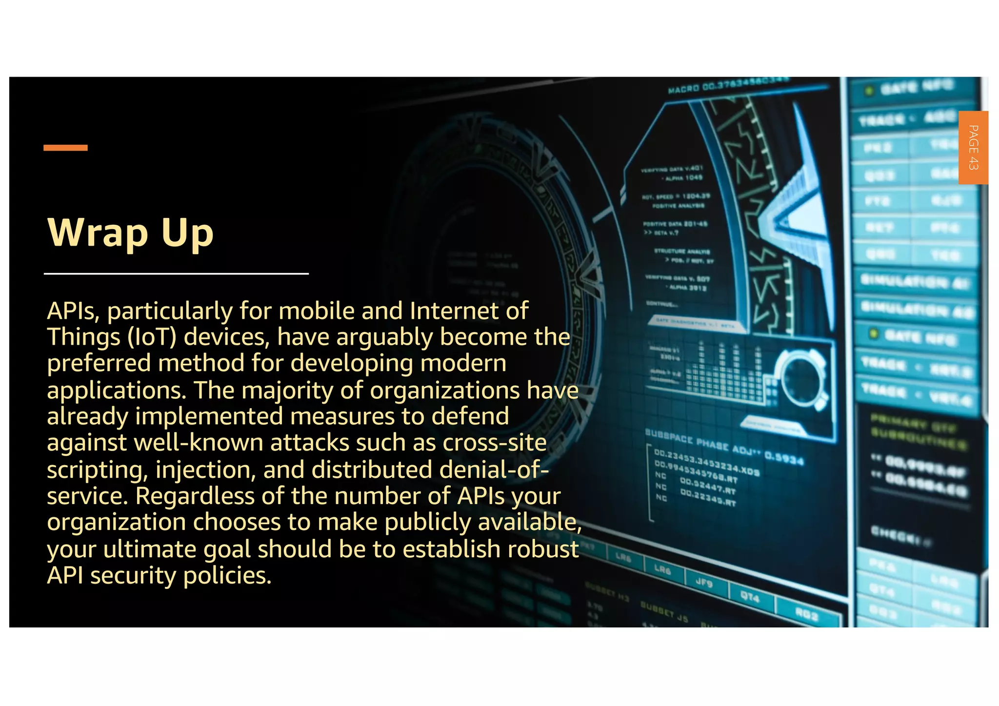 Wrap Up
APIs, particularly for mobile and Internet of
Things (IoT) devices, have arguably become the
preferred method for developing modern
applications. The majority of organizations have
already implemented measures to defend
against well-known attacks such as cross-site
scripting, injection, and distributed denial-of-
service. Regardless of the number of APIs your
organization chooses to make publicly available,
your ultimate goal should be to establish robust
API security policies.
PAGE
43
 