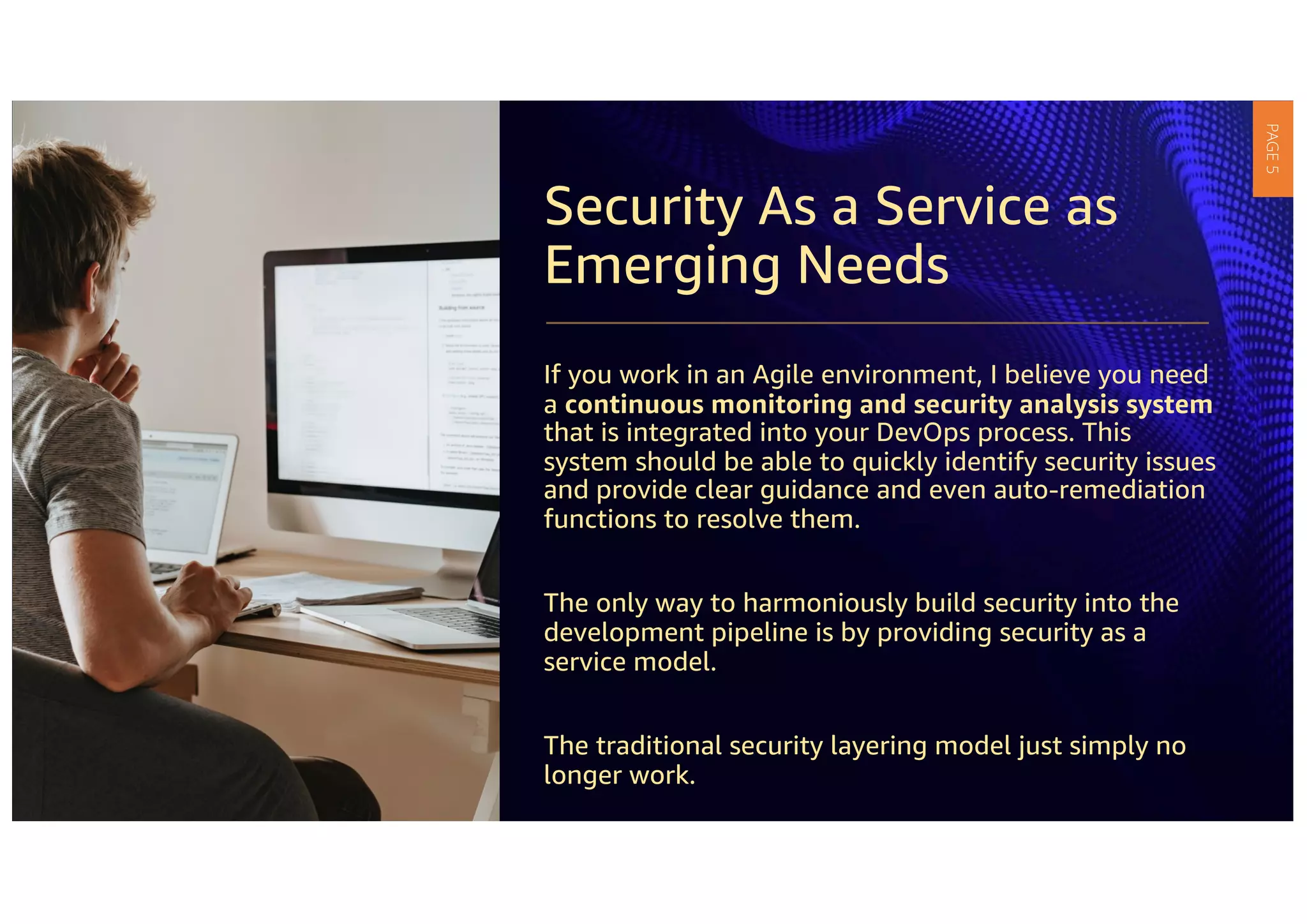 Security As a Service as
Emerging Needs
If you work in an Agile environment, I believe you need
a continuous monitoring and security analysis system
that is integrated into your DevOps process. This
system should be able to quickly identify security issues
and provide clear guidance and even auto-remediation
functions to resolve them.
The only way to harmoniously build security into the
development pipeline is by providing security as a
service model.
The traditional security layering model just simply no
longer work.
PAGE
5
 