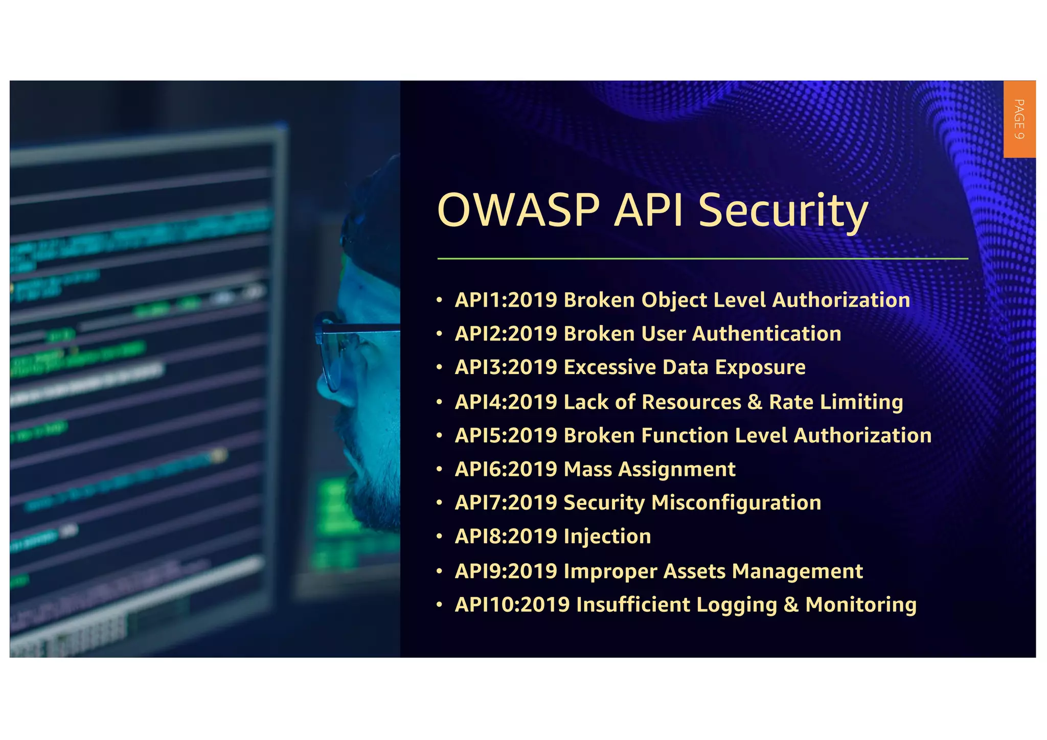 OWASP API Security
• API1:2019 Broken Object Level Authorization
• API2:2019 Broken User Authentication
• API3:2019 Excessive Data Exposure
• API4:2019 Lack of Resources & Rate Limiting
• API5:2019 Broken Function Level Authorization
• API6:2019 Mass Assignment
• API7:2019 Security Misconfiguration
• API8:2019 Injection
• API9:2019 Improper Assets Management
• API10:2019 Insufficient Logging & Monitoring
PAGE
9
 