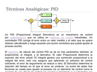 Técnicas Analógicas: PIDUn PID (Proporcional Integral Derivativo) es un mecanismo de control por realimentación que se utiliza en sistemas de control industriales. Un controlador PID corrige el error entre un valor medido y el valor que se quiere obtener calculándolo y luego sacando una acción correctora que puede ajustar al proceso acorde.El algoritmo de cálculo del control PID se da en tres parámetros distintos: el proporcional, el integral, y el derivativo. El valor Proporcional determina la reacción del error actual. El Integral genera una corrección proporcional a la integral del error, esto nos asegura que aplicando un esfuerzo de control suficiente, el error de seguimiento se reduce a cero. El Derivativo determina la reacción del tiempo en el que el error se produce. La suma de estas tres acciones es usada para ajustar al proceso vía un elemento de control como la posición de una válvula de control o la energía suministrada a un calentador, por ejemplo