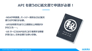 © 2018 CData Software Japan, LLC | www.cdata.com/jp
API を使うのに紙文書で申請が必要！
・NDAや申請書、パートナー契約などなど紙文
書でのやり取りが必要。
・APIを利用するまでに2週間以上時間がか
かることも・・・。
・US サービスのAPIはそこまで使用する障壁
が高くない。日本企業では多い印象。
 