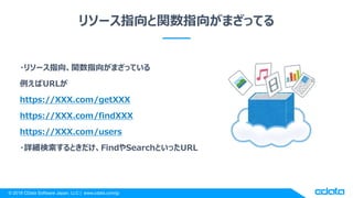 © 2018 CData Software Japan, LLC | www.cdata.com/jp
リソース指向と関数指向がまざってる
・リソース指向、関数指向がまざっている
例えばURLが
https://XXX.com/getXXX
https://XXX.com/findXXX
https://XXX.com/users
・詳細検索するときだけ、FindやSearchといったURL
 