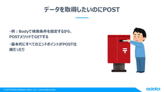 © 2018 CData Software Japan, LLC | www.cdata.com/jp
データを取得したいのにPOST
・例：Bodyで検索条件を指定するから、
POSTメソッドでGETする
・基本的にすべてのエンドポイントがPOST仕
様だったり
 