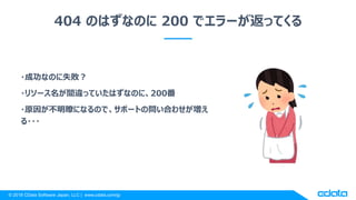 © 2018 CData Software Japan, LLC | www.cdata.com/jp
404 のはずなのに 200 でエラーが返ってくる
・成功なのに失敗？
・リソース名が間違っていたはずなのに、200番
・原因が不明瞭になるので、サポートの問い合わせが増え
る・・・
 