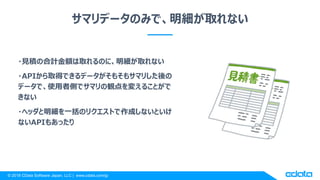 © 2018 CData Software Japan, LLC | www.cdata.com/jp
サマリデータのみで、明細が取れない
・見積の合計金額は取れるのに、明細が取れない
・APIから取得できるデータがそもそもサマリした後の
データで、使用者側でサマリの観点を変えることがで
きない
・ヘッダと明細を一括のリクエストで作成しないといけ
ないAPIもあったり
 