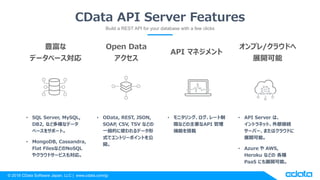 © 2018 CData Software Japan, LLC | www.cdata.com/jp
CData API Server Features
Build a REST API for your database with a few clicks
• SQL Server, MySQL,
DB2, など多様なデータ
ベースをサポート。
• MongoDB, Cassandra,
Flat FilesなどのNoSQL
やクラウドサービスも対応。
• OData, REST, JSON,
SOAP, CSV, TSV などの
一般的に使われるデータ形
式でエントリーポイントを公
開。
• モニタリング、ログ、レート制
限などの主要なAPI 管理
機能を搭載
• API Server は、
イントラネット、外部接続
サーバー、またはクラウドに
展開可能。
• Azure や AWS,
Heroku などの 各種
PaaS にも展開可能。
豊富な
データベース対応
Open Data
アクセス
API マネジメント
オンプレ/クラウドへ
展開可能
 