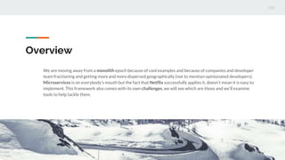 Overview
We are moving away from a monolith epoch because of cool examples and because of companies and developer
team fractioning and getting more and more dispersed geographically (not to mention opinionated developers).
Microservices is on everybody’s mouth but the fact that Netflix successfully applies it, doesn’t mean it is easy to
implement. This framework also comes with its own challenges, we will see which are those and we’ll examine
tools to help tackle them.
 
