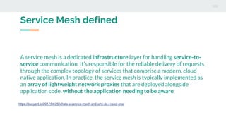A service mesh is a dedicated infrastructure layer for handling service-to-
service communication. It’s responsible for the reliable delivery of requests
through the complex topology of services that comprise a modern, cloud
native application. In practice, the service mesh is typically implemented as
an array of lightweight network proxies that are deployed alongside
application code, without the application needing to be aware
https://buoyant.io/2017/04/25/whats-a-service-mesh-and-why-do-i-need-one/
Service Mesh defined
 