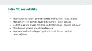 Istio Observability
● Transparently collect golden signals (traffic, error rates, latency)
● Monitor uniform service level indicators for every service
● Collect logs and traces for deep understanding of service behavior
● Clearly map service interdependencies
● Improved understanding of applications at the service (not
network) level
 