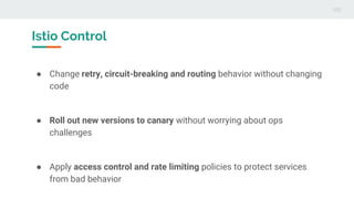 Istio Control
● Change retry, circuit-breaking and routing behavior without changing
code
● Roll out new versions to canary without worrying about ops
challenges
● Apply access control and rate limiting policies to protect services
from bad behavior
 