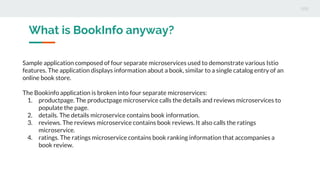 What is BookInfo anyway?
Sample application composed of four separate microservices used to demonstrate various Istio
features. The application displays information about a book, similar to a single catalog entry of an
online book store.
The Bookinfo application is broken into four separate microservices:
1. productpage. The productpage microservice calls the details and reviews microservices to
populate the page.
2. details. The details microservice contains book information.
3. reviews. The reviews microservice contains book reviews. It also calls the ratings
microservice.
4. ratings. The ratings microservice contains book ranking information that accompanies a
book review.
 