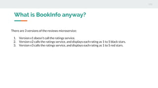What is BookInfo anyway?
There are 3 versions of the reviews microservice:
1. Version v1 doesn’t call the ratings service.
2. Version v2 calls the ratings service, and displays each rating as 1 to 5 black stars.
3. Version v3 calls the ratings service, and displays each rating as 1 to 5 red stars.
 
