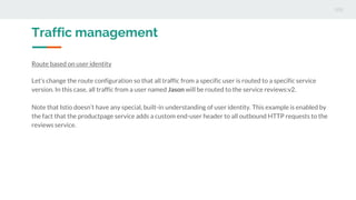 Traffic management
Route based on user identity
Let’s change the route configuration so that all traffic from a specific user is routed to a specific service
version. In this case, all traffic from a user named Jason will be routed to the service reviews:v2.
Note that Istio doesn’t have any special, built-in understanding of user identity. This example is enabled by
the fact that the productpage service adds a custom end-user header to all outbound HTTP requests to the
reviews service.
 