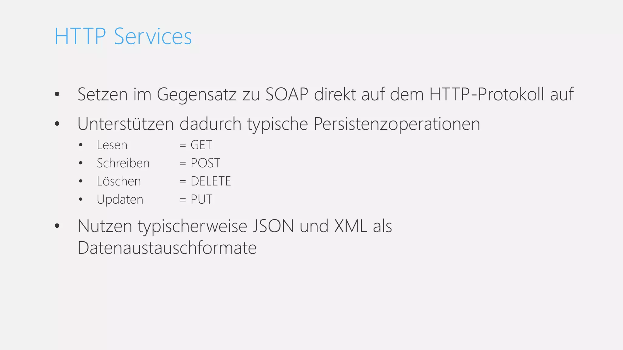• Setzen im Gegensatz zu SOAP direkt auf dem HTTP-Protokoll auf
• Unterstützen dadurch typische Persistenzoperationen
• Lesen = GET
• Schreiben = POST
• Löschen = DELETE
• Updaten = PUT
• Nutzen typischerweise JSON und XML als
Datenaustauschformate
HTTP Services
 