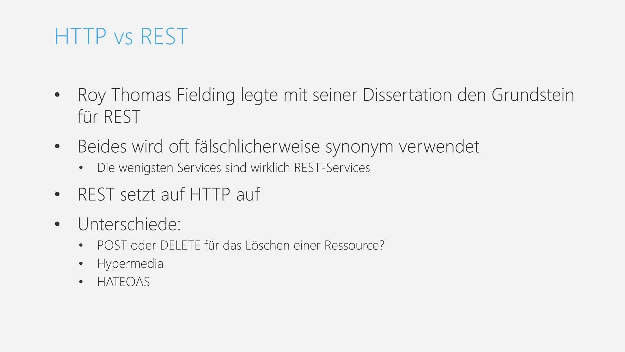 • Roy Thomas Fielding legte mit seiner Dissertation den Grundstein
für REST
• Beides wird oft fälschlicherweise synonym verwendet
• Die wenigsten Services sind wirklich REST-Services
• REST setzt auf HTTP auf
• Unterschiede:
• POST oder DELETE für das Löschen einer Ressource?
• Hypermedia
• HATEOAS
HTTP vs REST
 