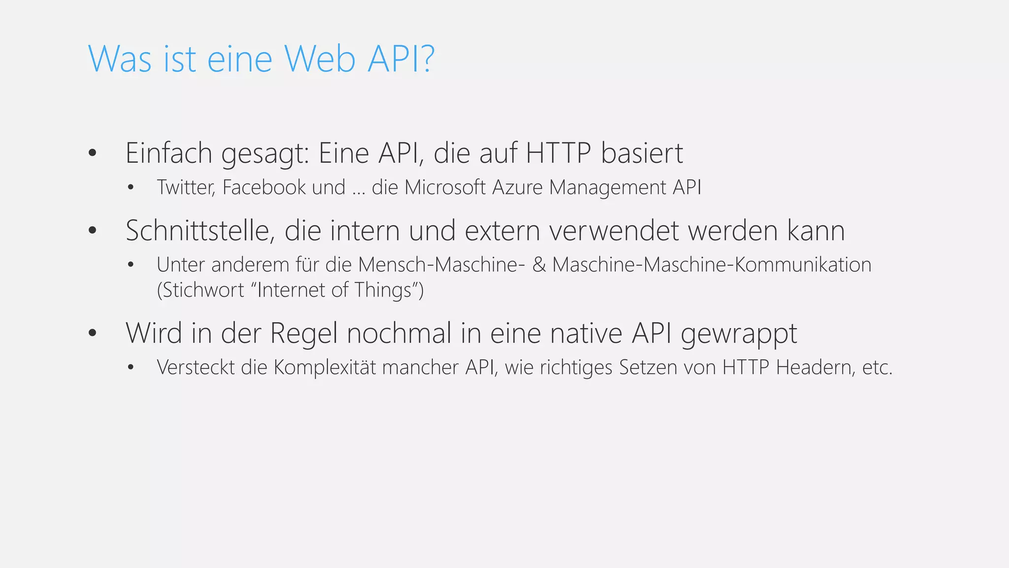 • Einfach gesagt: Eine API, die auf HTTP basiert
• Twitter, Facebook und … die Microsoft Azure Management API
• Schnittstelle, die intern und extern verwendet werden kann
• Unter anderem für die Mensch-Maschine- & Maschine-Maschine-Kommunikation
(Stichwort “Internet of Things”)
• Wird in der Regel nochmal in eine native API gewrappt
• Versteckt die Komplexität mancher API, wie richtiges Setzen von HTTP Headern, etc.
Was ist eine Web API?
 