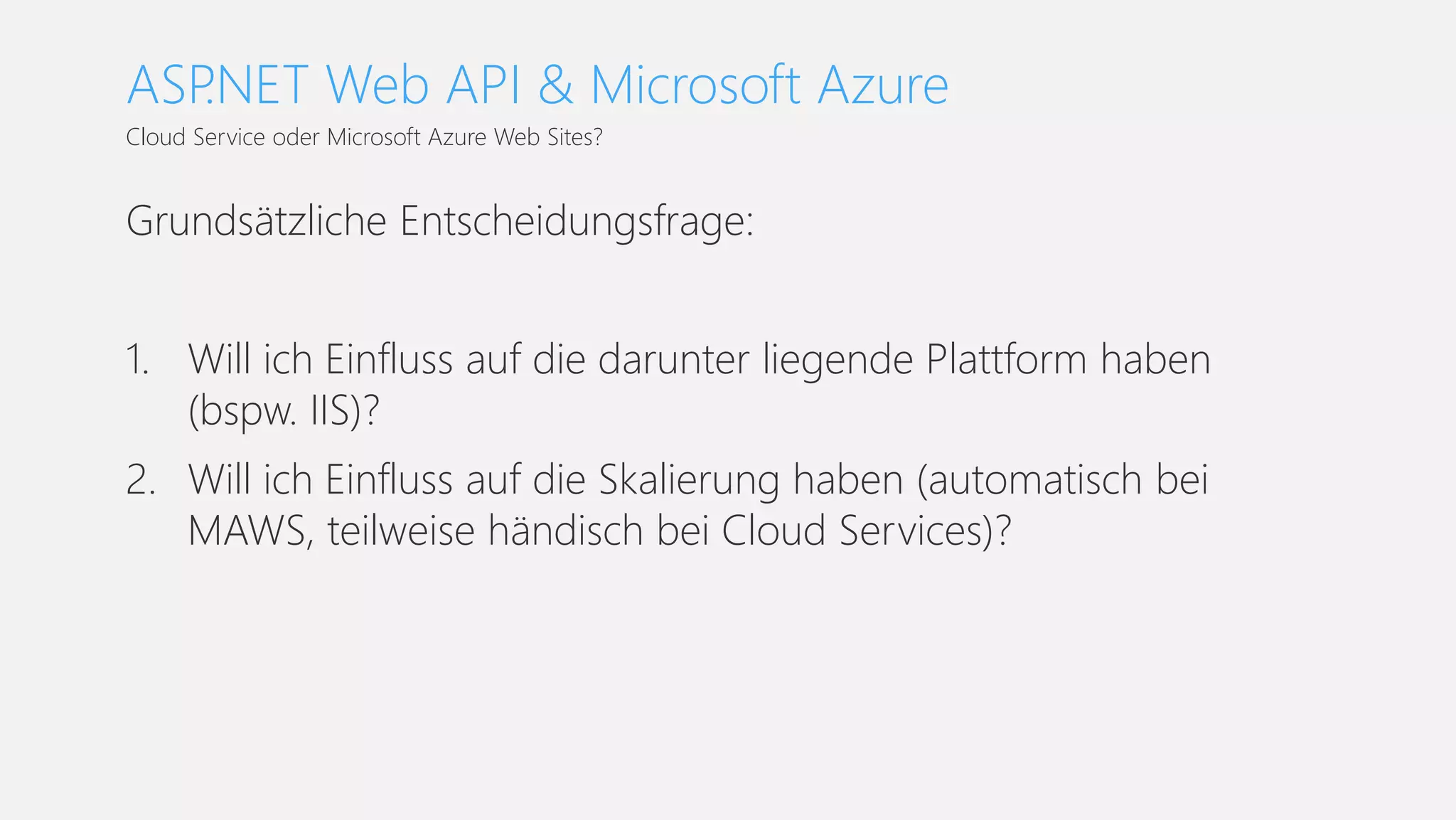 Grundsätzliche Entscheidungsfrage:
1. Will ich Einfluss auf die darunter liegende Plattform haben
(bspw. IIS)?
2. Will ich Einfluss auf die Skalierung haben (automatisch bei
MAWS, teilweise händisch bei Cloud Services)?
Cloud Service oder Microsoft Azure Web Sites?
ASP.NET Web API & Microsoft Azure
 
