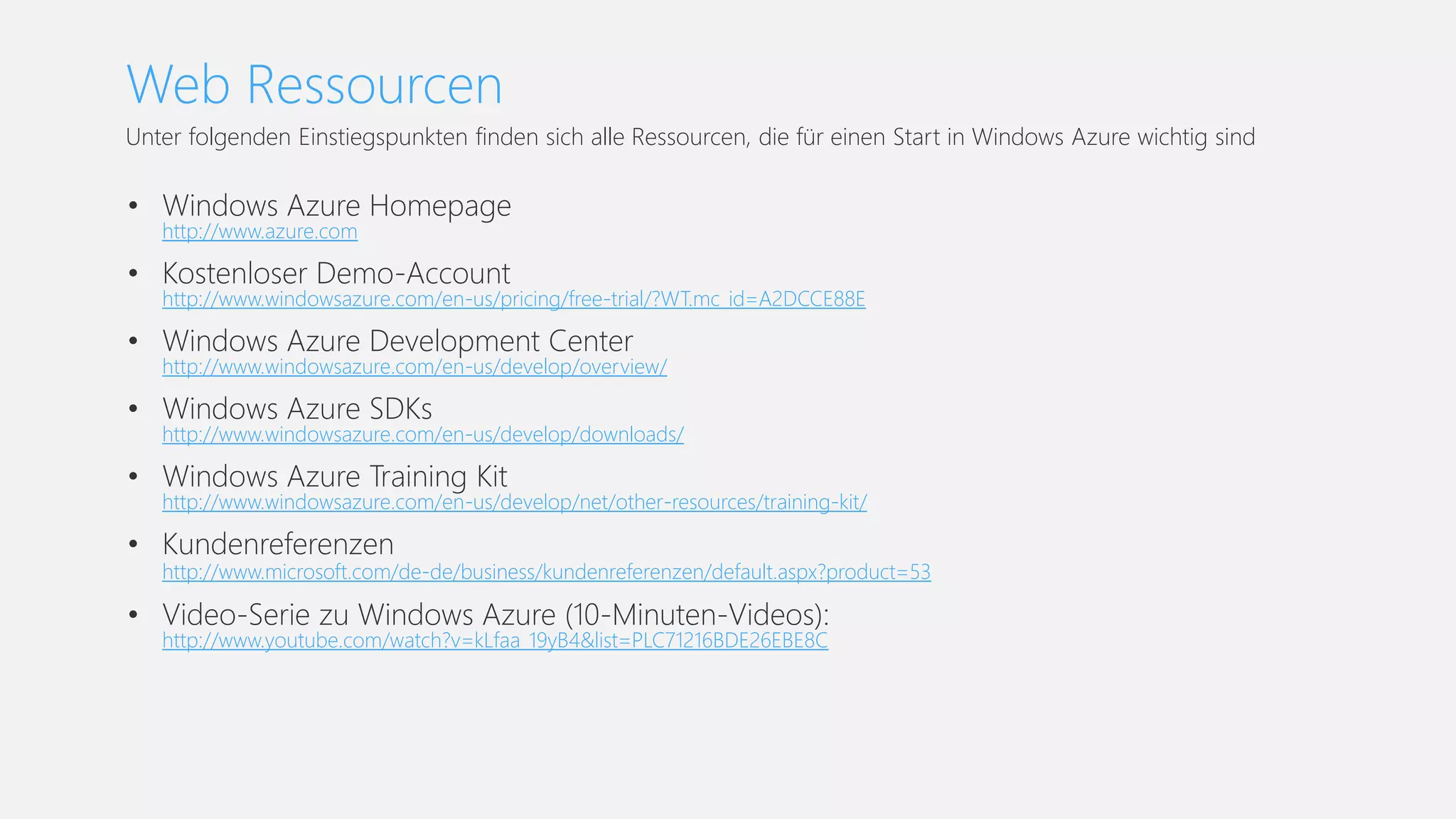 Web Ressourcen
Unter folgenden Einstiegspunkten finden sich alle Ressourcen, die für einen Start in Windows Azure wichtig sind
• Windows Azure Homepage
http://www.azure.com
• Kostenloser Demo-Account
http://www.windowsazure.com/en-us/pricing/free-trial/?WT.mc_id=A2DCCE88E
• Windows Azure Development Center
http://www.windowsazure.com/en-us/develop/overview/
• Windows Azure SDKs
http://www.windowsazure.com/en-us/develop/downloads/
• Windows Azure Training Kit
http://www.windowsazure.com/en-us/develop/net/other-resources/training-kit/
• Kundenreferenzen
http://www.microsoft.com/de-de/business/kundenreferenzen/default.aspx?product=53
• Video-Serie zu Windows Azure (10-Minuten-Videos):
http://www.youtube.com/watch?v=kLfaa_19yB4&list=PLC71216BDE26EBE8C
 