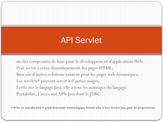un des composants de base pour le développement d'applicationsWeb;
Peut servir à créer dynamiquement des pages HTML;
Bien sûr d’autres solutions existent pour les pages web dynamiques;
Les servlets* peuvent servir à d’autres usages;
Ecrite sur le langage Java, elle a tous les avantages du langage:
Portabilité, l’accès aux APIs Java dont le JDBC…
API Servlet
* Sevlet est masculin selon le grand dictionnaire terminologique, féminin selon le livre Servlets Java: guide des programmeurs
 