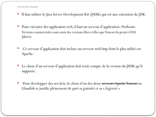 Les outils pour développer
 Il faut utiliser le Java Server Development Kit (JSDK) qui est une extension du JDK.
 Pour exécuter des application web, il faut un serveur d’application: Netbeans
Versions commerciales mais aussi des versions libres telles queTomcat du projet GNU
Jakarta.
 Ce serveur d’application doit inclure un serveur web http dont le plus utilisé est
Apache.
 Le choix d’un serveur d’application doit tenir compte de la version du JSDK qu’il
supporte.
 Pour développer des servlets, le choix d’un des deux serveurs ApacheTomcat ou
Glassfish se justifie pleinement de part sa gratuité et sa « légèreté »
 