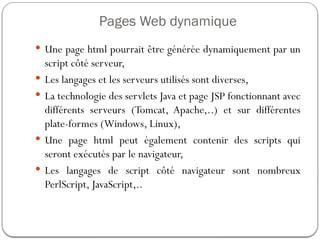 Pages Web dynamique
 Une page html pourrait être générée dynamiquement par un
script côté serveur,
 Les langages et les serveurs utilisés sont diverses,
 La technologie des servlets Java et page JSP fonctionnant avec
différents serveurs (Tomcat, Apache,..) et sur différentes
plate-formes (Windows, Linux),
 Une page html peut également contenir des scripts qui
seront exécutés par le navigateur,
 Les langages de script côté navigateur sont nombreux
PerlScript, JavaScript,..
 