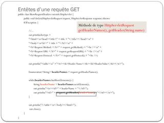 Entêtes d’une requête GET
public class ShowRequestHeaders extends HttpServlet {
public void doGet(HttpServletRequest request, HttpServletResponse response) throws
IOException {
//...
out.println(doctype +
"<html>n<head><title>" + title + "</title></head>n" +
"<body>n<h1>" + title + "</h1>n" +
"<b>Request Method: </b>" + request.getMethod() + "<br />n" +
"<b>Request URI: </b>" + request.getRequestURI() + "<br />n" +
"<b>Request Protocol: </b>" + request.getProtocol() + "<br />)
out.println("<table>n" +"<tr><th>Header Name</th><th>HeaderValue</th></tr>");
Enumeration<String> headerNames = request.getHeaderNames();
while(headerNames.hasMoreElements()) {
String headerName = headerNames.nextElement();
out.println("<tr><td>" + headerName + "</td>");
out.println("<td>" + request.getHeader(headerName) +"</td></tr>");
}
out.println("</table>n</body></html>");
out.close();
}
}
Méthode de type HttpServletRequest
getHeaderNames(), getHeader(String name)
 
