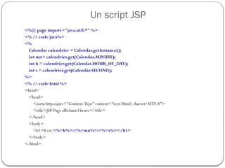 Un script JSP
<%@ page import="java.util.*" %>
<% // code java%>
<%
Calendar calendrier = Calendar.getInstance();
int mn= calendrier.get(Calendar.MINUTE);
int h = calendrier.get(Calendar.HOUR_OF_DAY);
int s = calendrier.get(Calendar.SECOND);
%>
<% // code html %>
<html>
<head>
<meta http-equiv="Content-Type" content="text/html; charset=UTF-8">
<title>JSP Page affichant l heure</title>
</head>
<body>
<h1>Il est <%=h%>:<%=mn%>:<%=s%></h1>
</body>
</html>
 