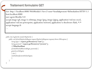 Traitement formulaire GET
public class LogServlet extends HttpServlet {
public void doGet(HttpServletRequest request,HttpServletResponse response) throws IOException {
String login = request.getParameter("nom") ;
String password = request.getParameter("prenom") ;
//WhatYouWant
if (checkUserAndPassword(login,password)) {
grantAccessTo(login);
} else {
sendAuthentificationFailure(login);
}
}
}
GET
Get http://localhost:8080/WebModule1/Serv2? nom=houda&prenom=Belmokadem HTTP/1.1
host:localhost:8080
user-agent:Mozilla/4.0
accept:image/gif, image/x-xbitmap, image/jpeg, image/pjpeg, application/vnd.ms-excel,
application/vnd.ms-powerpoint, application/msword, application/x-shockwave-flash, */*
accept-language:fr
...
 