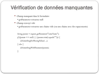 Vérification de données manquantes
 Champ manquant dans le formulaire
• getParameter retourne null
 Champ renvoyé vide
• getParameter retourne une chaine vide (ou une chaine avec des espacements)
String param = request.getParameter("someName");
if ((param == null) || (param.trim().equals(""))) {
doSomethingForMissingValues(...);
} else {
doSomethingWithParameter(param);
}
 