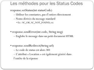 Les méthodes pour les Status Codes
response.setStatus(int statusCode)
– Utiliser les constantes, pas d’entiers directement
– Noms dérivés du message standard
• Ex : SC_OK, SC_NOT_FOUND, etc
• response.sendError(int code, String msg)
– Englobe le message dans un petit document HTML
• response.sendRedirect(String url)
– Le code de status est alors 301
– L’attribut « Location » est également généré dans
l’entête de la réponse
 