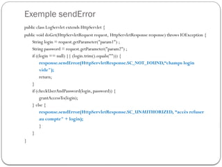Exemple sendError
public class LogServlet extends HttpServlet {
public void doGet(HttpServletRequest request, HttpServletResponse response) throws IOException {
String login = request.getParameter("param1") ;
String password = request.getParameter("param2") ;
if ((login == null) || (login.trim().equals(""))) {
response.sendError(HttpServletResponse.SC_NOT_FOUND,“champs login
vide");
return;
}
if (checkUserAndPassword(login, password)) {
grantAccessTo(login);
} else {
response.sendError(HttpServletResponse.SC_UNAUTHORIZED, “accès refuser
au compte" + login);
}
}
}
 