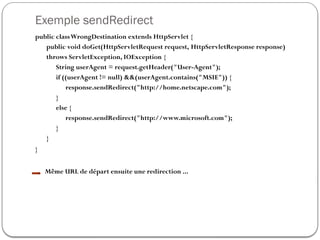 Exemple sendRedirect
public classWrongDestination extends HttpServlet {
public void doGet(HttpServletRequest request, HttpServletResponse response)
throws ServletException, IOException {
String userAgent = request.getHeader("User-Agent");
if ((userAgent != null) &&(userAgent.contains("MSIE")) {
response.sendRedirect("http://home.netscape.com");
}
else {
response.sendRedirect("http://www.microsoft.com");
}
}
}
Même URL de départ ensuite une redirection ...
 