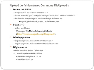 Upload de fichiers (avec Commons FileUpload )
 Formulaire HTML
– <input type="file" name="nameFile" />
– <form method="post" enctype="multipart/form-data" action="/servlet">
– Le choix du enctype impacte les autres champs du formulaire
• request.getParameter("name") ne fonctionne plus
 Côté Servlet
– utiliser une librairie
Commons FileUpload du projet Jakarta
(http://commons.apache.org/fileupload/)
 Développement
– import org.apache. tomcat.util.http.fileupload.*
– import org.apache. tomcat.util.http.fileupload.servlet.*
 Déploiement
– Dans le moduleWeb de l’application…
– …dans le répertoireWEB-INF/lib
• commons-fileupload-1.2.1.jar
• commons-io-1.4.jar
 
