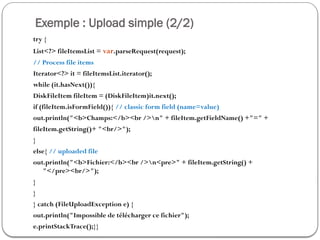 Exemple : Upload simple (2/2)
try {
List<?> fileItemsList = var.parseRequest(request);
// Process file items
Iterator<?> it = fileItemsList.iterator();
while (it.hasNext()){
DiskFileItem fileItem = (DiskFileItem)it.next();
if (fileItem.isFormField()){ // classic form field (name=value)
out.println("<b>Champs:</b><br />n" + fileItem.getFieldName() +"=" +
fileItem.getString()+ "<br/>");
}
else{ // uploaded file
out.println("<b>Fichier:</b><br />n<pre>" + fileItem.getString() +
"</pre><br/>");
}
}
} catch (FileUploadException e) {
out.println("Impossible de télécharger ce fichier");
e.printStackTrace();}}
 