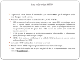 Les méthodes HTTP
 Le protocole HTTP dispose de « méthodes »; ce sont des mots que le navigateur utilise
pour dialoguer avec le serveur.
 Nous nous intéressons à trois en particulier: GET,POST et HEAD.
 GET: permet de récupérer une ressource web du serveur via une URL ou en cliquant sur un
lien. La réponse consiste à retourner la ressource demandée, accompagnée d'informations
diverses à son sujet (la taille des donnée, la date d ‘envoi…) dans ce qui s'appelle les en-têtes.
Des paramètres peuvent être placés dans l’URL ou dans des cookies pour ensuite être
transmises au serveur.
 POST: permet de soumettre au serveur des données de tailles variables et volumineuses,
parfait pour envoyer des fichiers par exemple.
 HEAD: Cette méthode est identique à la méthode GET, la réponse du serveur contient
seulement les en-têtes HTTP.
 La requête HTTP part du client et arrive sur le serveur.
 Alors le serveur HTTP (on parle également de serveur web) entre en jeu…
 Pour l’écoute de la requête sur un port (en générale 80), il la transmet ensuite à un autre
élément le conteneur …
 
