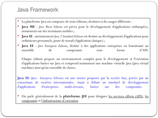 Java Framework
 La plateforme Java est composée de trois éditions, destinées à des usages différents :
 Java ME : Java Micro Edition est prévu pour le développement d'applications embarquées,
notamment sur des terminaux mobiles ;
 Java SE : anciennement Java 2 Standard Edition est destiné au développement d'applications pour
ordinateurs personnels, poste de travail (Application clasique) ;
 Java EE : Java Enterprise Edition, destiné à des applications entreprises en fournissant un
ensemble de composants sous forme d’API.
Chaque édition propose un environnement complet pour le développement et l'exécution
d'applications basées sur Java et comprend notamment une machine virtuelle Java (Java virtual
machine) ainsi qu'un ensemble de classes.
Java EE (Java Enterprise Edition) est une norme proposée par la société Sun, portée par un
consortium de sociétés internationales, visant à définir un standard de développement
d'applications d'entreprises multi-niveaux, basées sur des composants.
 On parle généralement de la plateforme JEE pour désigner les services offerts (API), les
composants et l’infrastructure d’exécution.
 