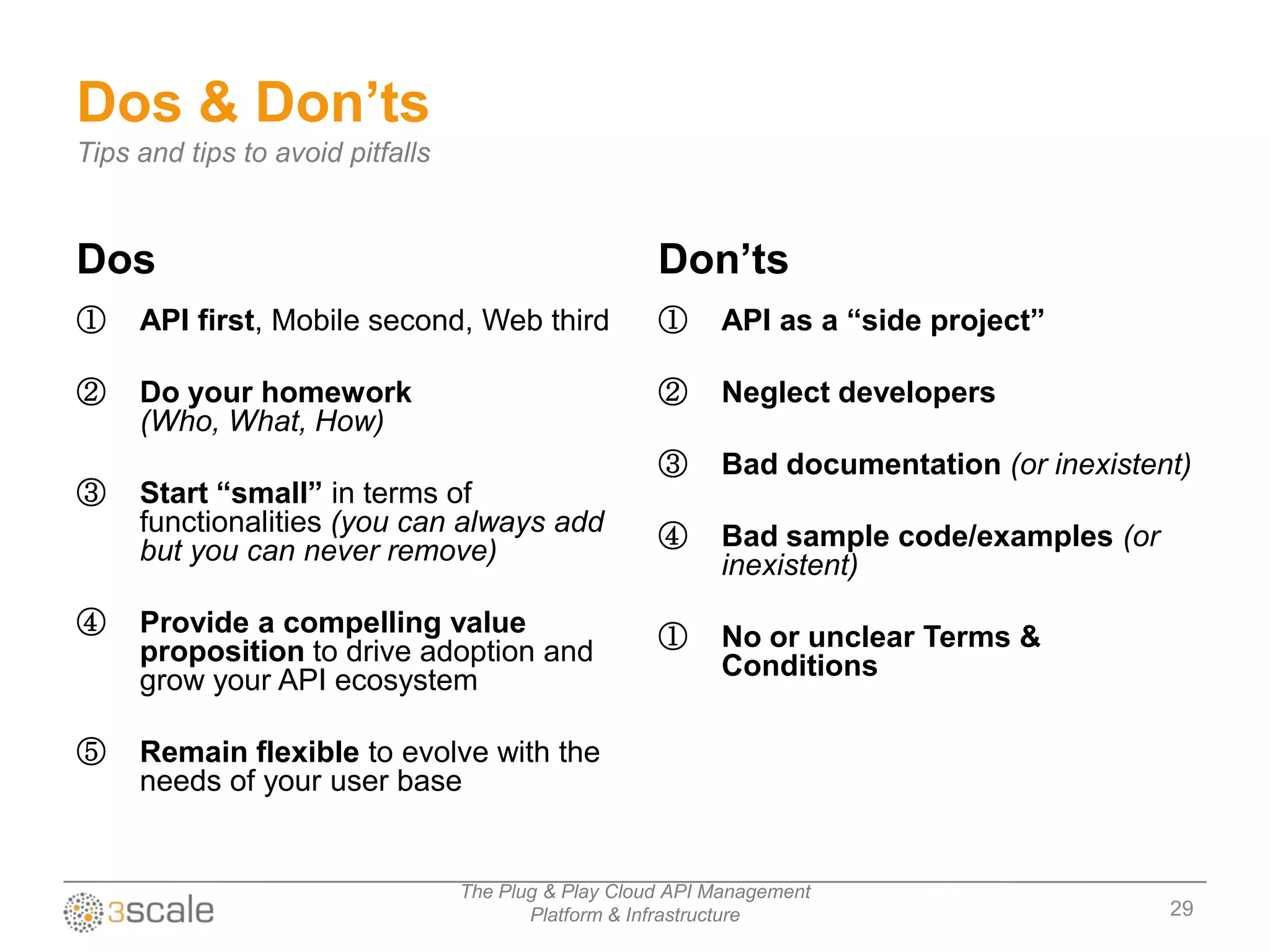 Dos & Don’ts
Tips and tips to avoid pitfalls


Dos                                                   Don’ts
①    API first, Mobile second, Web third              ①     API as a “side project”

②    Do your homework                                 ②     Neglect developers
     (Who, What, How)
                                                      ③     Bad documentation (or inexistent)
③    Start “small” in terms of
     functionalities (you can always add              ④     Bad sample code/examples (or
     but you can never remove)                              inexistent)
④    Provide a compelling value                       ①     No or unclear Terms &
     proposition to drive adoption and                      Conditions
     grow your API ecosystem

⑤    Remain flexible to evolve with the
     needs of your user base


                                  The Plug & Play Cloud API Management
                                         Platform & Infrastructure                         29
 