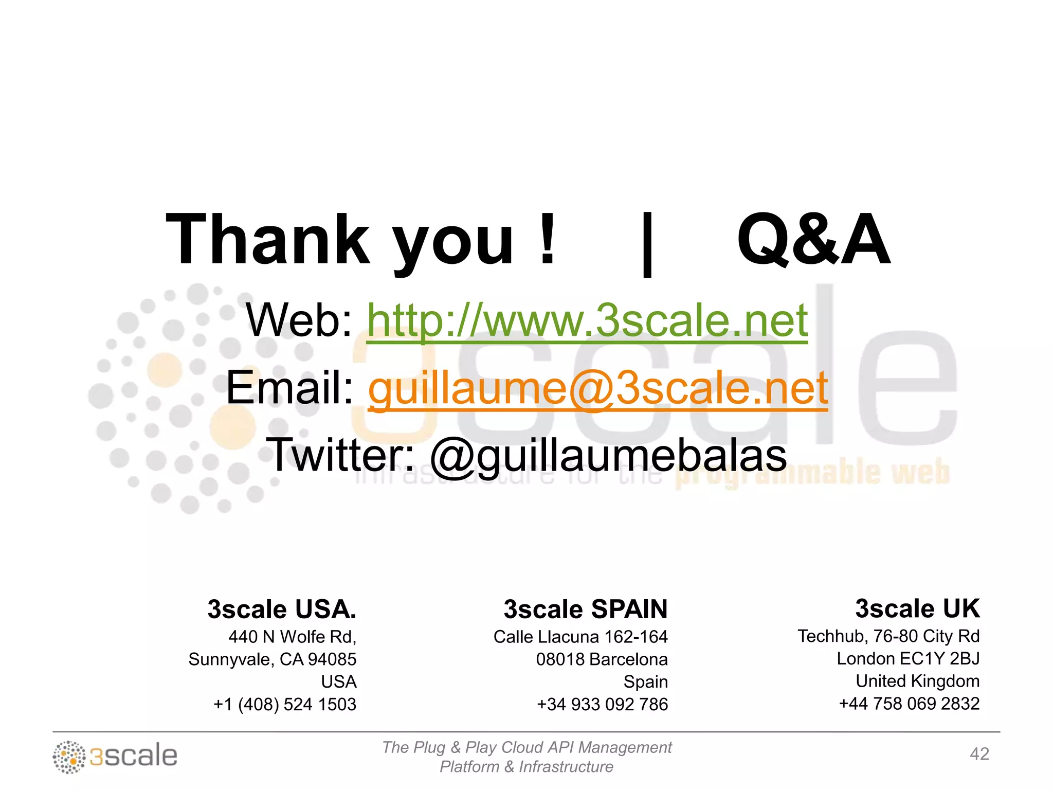 Thank you !                                          |       Q&A
     Web: http://www.3scale.net
    Email: guillaume@3scale.net
     Twitter: @guillaumebalas


  3scale USA.                        3scale SPAIN                   3scale UK
    440 N Wolfe Rd,                Calle Llacuna 162-164      Techhub, 76-80 City Rd
Sunnyvale, CA 94085                      08018 Barcelona          London EC1Y 2BJ
               USA                                 Spain            United Kingdom
  +1 (408) 524 1503                      +34 933 092 786          +44 758 069 2832

                      The Plug & Play Cloud API Management                        42
                             Platform & Infrastructure
 