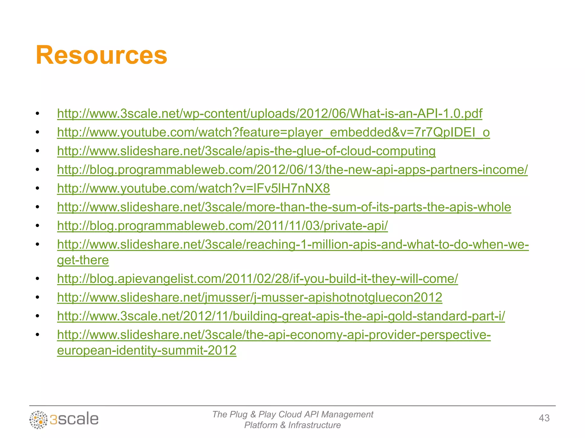 Resources

•   http://www.3scale.net/wp-content/uploads/2012/06/What-is-an-API-1.0.pdf
•   http://www.youtube.com/watch?feature=player_embedded&v=7r7QpIDEI_o
•   http://www.slideshare.net/3scale/apis-the-glue-of-cloud-computing
•   http://blog.programmableweb.com/2012/06/13/the-new-api-apps-partners-income/
•   http://www.youtube.com/watch?v=lFv5lH7nNX8
•   http://www.slideshare.net/3scale/more-than-the-sum-of-its-parts-the-apis-whole
•   http://blog.programmableweb.com/2011/11/03/private-api/
•   http://www.slideshare.net/3scale/reaching-1-million-apis-and-what-to-do-when-we-
    get-there
•   http://blog.apievangelist.com/2011/02/28/if-you-build-it-they-will-come/
•   http://www.slideshare.net/jmusser/j-musser-apishotnotgluecon2012
•   http://www.3scale.net/2012/11/building-great-apis-the-api-gold-standard-part-i/
•   http://www.slideshare.net/3scale/the-api-economy-api-provider-perspective-
    european-identity-summit-2012



                              The Plug & Play Cloud API Management                     43
                                     Platform & Infrastructure
 