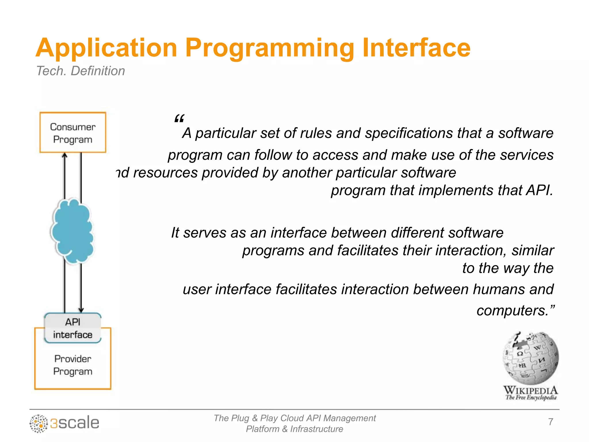 Application Programming Interface
Tech. Definition



                     “A particular set of rules and specifications that a software
                     program can follow to access and make use of the services
            and resources provided by another particular software
                                             program that implements that API.

                     It serves as an interface between different software
                                  programs and facilitates their interaction, similar
                                                                      to the way the
                        user interface facilitates interaction between humans and
                                                                        computers.”




                            The Plug & Play Cloud API Management                    7
                                   Platform & Infrastructure
 