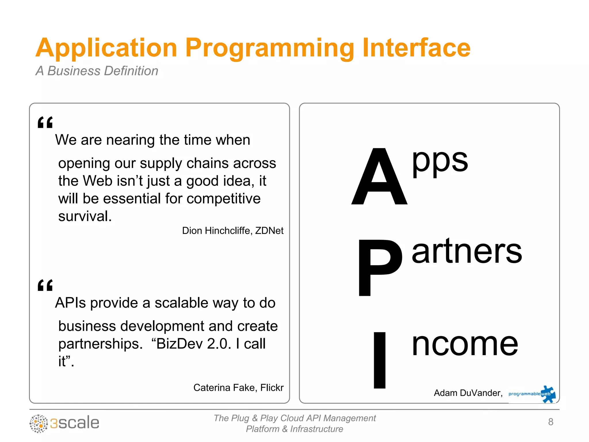 Application Programming Interface
A Business Definition




“  We are nearing the time when
                                                                      pps
    opening our supply chains across
    the Web isn‟t just a good idea, it
    will be essential for competitive
    survival.
                        Dion Hinchcliffe, ZDNet
                                                             A
                                                               artners
“  APIs provide a scalable way to do
    business development and create
                                                             P
                                                               ncome
                                                             I
    partnerships. “BizDev 2.0. I call
    it”.
                          Caterina Fake, Flickr
                                                                       Adam DuVander,

                               The Plug & Play Cloud API Management                     8
                                      Platform & Infrastructure
 