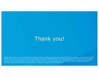Thank you!
Deloitte refers to one or more of Deloitte Touche Tohmatsu Limited, a UK private company limited by guarantee (“DTTL”), its network of member firms, and their
related entities. DTTL and each of its member firms are legally separate and independent entities. DTTL (also referred to as “Deloitte Global”) does not provide
services to clients. In the United States, Deloitte refers to one or more of the US member firms of DTTL, their related entities that operate using the “Deloitte”
name in the United States and their respective affiliates. Certain services may not be available to attest clients under the rules and regulations of public
accounting. Please see www.deloitte.com/about to learn more about our global network of member firms.
 