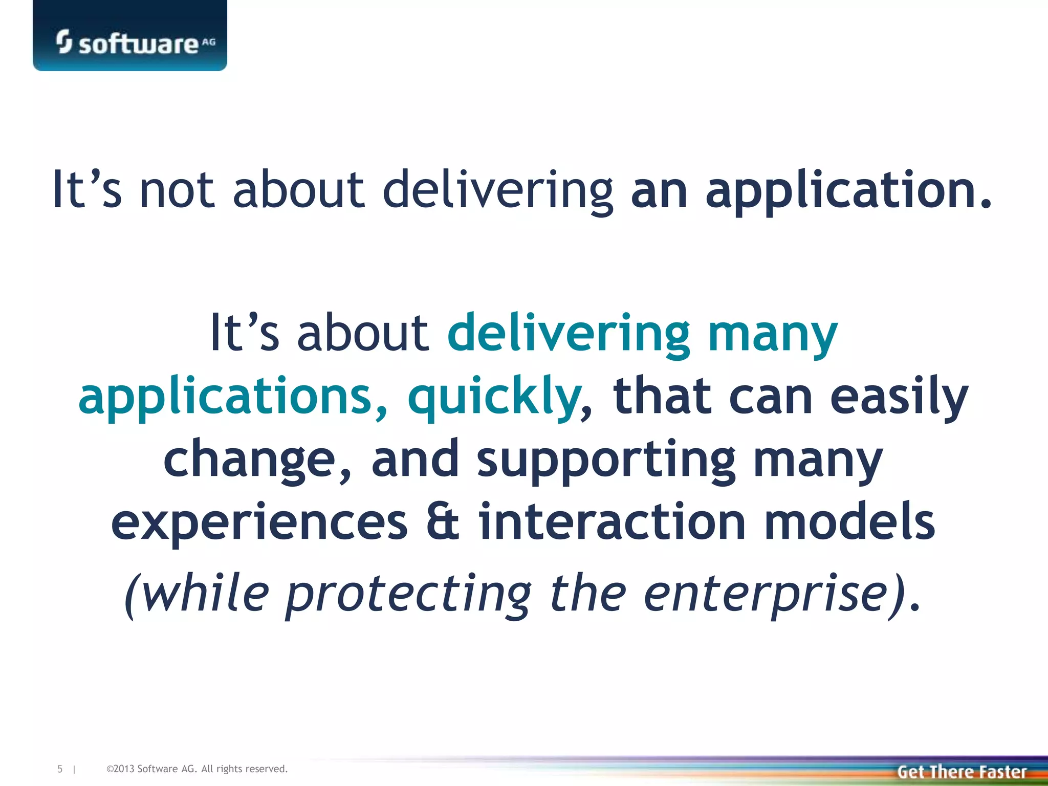 ©2013 Software AG. All rights reserved.5 |
It’s not about delivering an application.
It’s about delivering many
applications, quickly, that can easily
change, and supporting many
experiences & interaction models
(while protecting the enterprise).
 