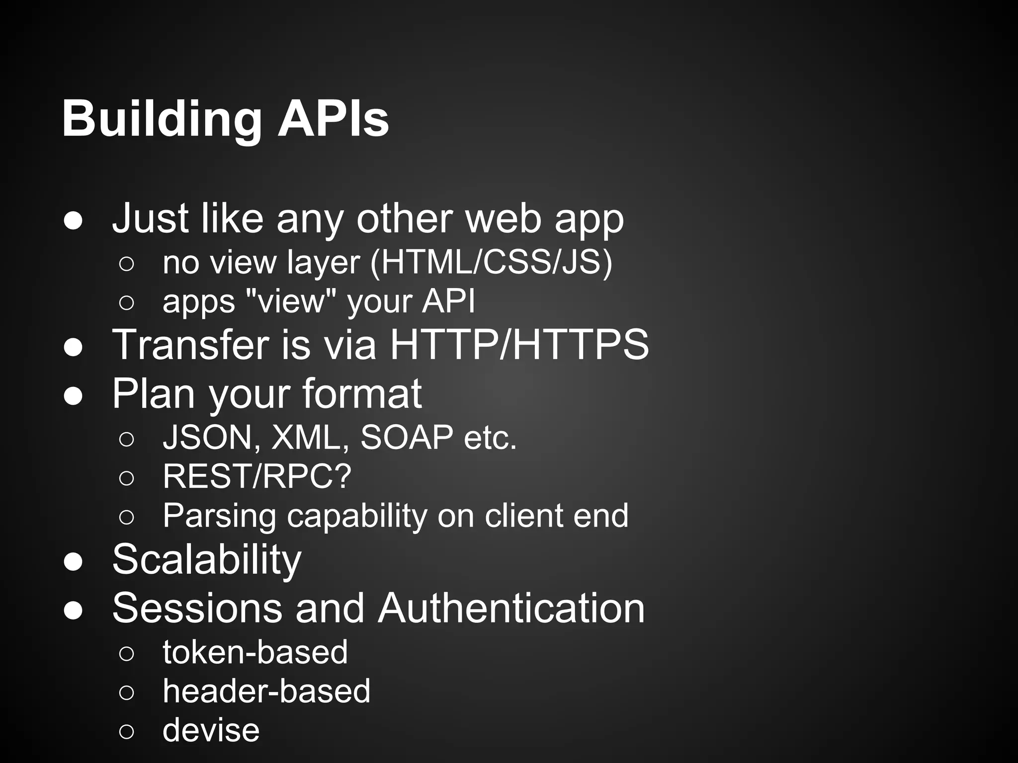 Building APIs
● Just like any other web app
  ○ no view layer (HTML/CSS/JS)
  ○ apps "view" your API
● Transfer is via HTTP/HTTPS
● Plan your format
  ○ JSON, XML, SOAP etc.
  ○ REST/RPC?
  ○ Parsing capability on client end
● Scalability
● Sessions and Authentication
  ○ token-based
  ○ header-based
  ○ devise
 